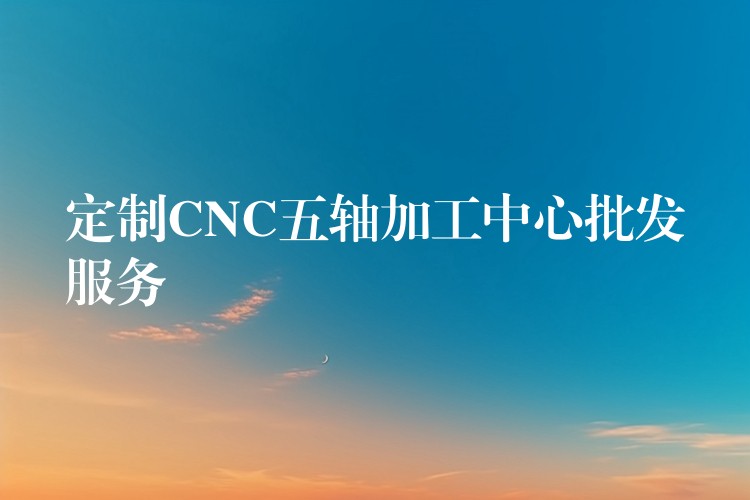 定制CNC五轴加工中心批发服务