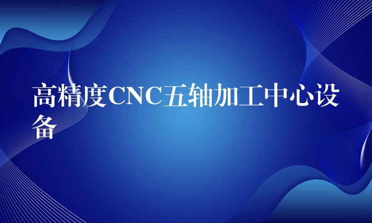 高精度CNC五轴加工中心设备