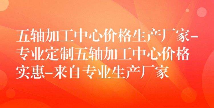 五轴加工中心价格生产厂家-专业定制五轴加工中心价格实惠-来自专业生产厂家