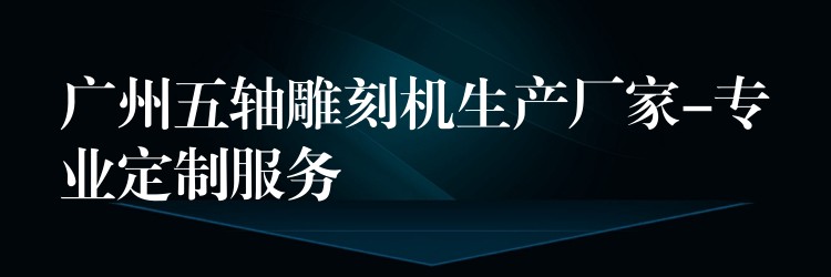 广州五轴雕刻机生产厂家-专业定制服务