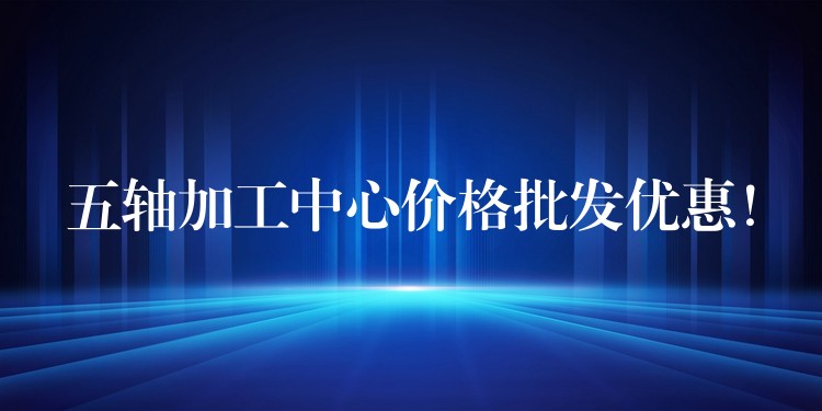 五轴加工中心价格批发优惠！